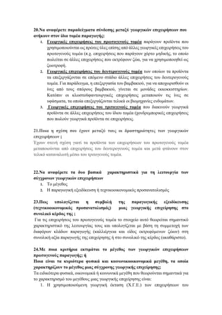 20.Να αναφέρετε παραδείγματα σύνδεσης μεταξύ γεωργικών επιχειρήσεων που
ανήκουν στον ίδιο τομέα παραγωγής:
1. Γεωργικές επιχειρήσεις του πρωτογενούς τομέα παράγουν προϊόντα που
χρησιμοποιούνται ως πρώτες ύλες επίσης από άλλες γεωργικές επιχειρήσεις του
πρωτογενούς τομέα (π.χ. επιχειρήσεις που παράγουν χόρτο μηδικής, το οποίο
πωλείται σε άλλες επιχειρήσεις που εκτρέφουν ζώα, για να χρησιμοποιηθεί ως
ζωοτροφή.
2. Γεωργικές επιχειρήσεις του δευτερογενούς τομέα των οποίων τα προϊόντα
τα επεξεργάζονται σε επόμενο στάδιο άλλες επιχειρήσεις του δευτερογενούς
τομέα. Για παράδειγμα, η επεξεργασία του βαμβακιού, για να αποχωρισθούν οι
ίνες από τους σπόρους βαμβακιού, γίνεται σε μονάδες εκκοκκιστηρίων.
Κατόπιν οι κλωστοϋφαντουργικές επιχειρήσεις μεταποιούν τις ίνες σε
υφάσματα, τα οποία επεξεργάζονται τελικά οι βιομηχανίες ενδυμάτων.
3. Γεωργικές επιχειρήσεις του τριτογενούς τομέα που διακινούν γεωργικά
προϊόντα σε άλλες επιχειρήσεις του ίδιου τομέα (χονδρεμπορικές επιχειρήσεις
που πωλούν γεωργικά προϊόντα σε επιχειρήσεις.
21.Ποια η σχέση που έχουν μεταξύ τους οι δραστηριότητες των γεωργικών
επιχειρήσεων ;
Έχουν στενή σχέση γιατί τα προϊόντα των επιχειρήσεων του πρωτογενούς τομέα
μεταποιούνται από επιχειρήσεις του δευτερογενούς τομέα και μετά φτάνουν στον
τελικό καταναλωτή μέσω του τριτογενούς τομέα.
22.Να αναφέρετε τα δυο βασικά χαρακτηριστικά για τη λειτουργία των
σύγχρονων γεωργικών επιχειρήσεων
1. Το μέγεθος
2. Η παραγωγική εξειδίκευση ή τεχνικοοικονομικός προσανατολισμός
23.Πως υπολογίζεται η συμβολή της παραγωγικής εξειδίκευσης
(τεχνικοοικονομικός προσανατολισμός) μιας γεωργικής επιχείρησης στο
συνολικό κέρδος της ;
Για τις επιχειρήσεις του πρωτογενούς τομέα το στοιχείο αυτό θεωρείται σημαντικό
χαρακτηριστικό της λειτουργίας τους και υπολογίζεται με βάση τη συμμετοχή των
διαφόρων κλάδων παραγωγής (καλλιέργεια και είδος εκτρεφόμενων ζώων) στη
συνολική αξία παραγωγής της επιχείρησης ή στο συνολικό της κέρδος (ακαθάριστο).
24.Με ποια κριτήρια εκτιμάται το μέγεθος των γεωργικών επιχειρήσεων
πρωτογενούς παραγωγής; ή
Ποια είναι τα κυριότερα φυσικά και κοινωνικοοικονομικά μεγέθη, τα οποία
χαρακτηρίζουν το μέγεθος μιας σύγχρονης γεωργικής επιχείρησης;
Τα ειδικότερα φυσικά, οικονομικά ή κοινωνικά μεγέθη που θεωρούνται σημαντικά για
το χαρακτηρισμό του μεγέθους μιας γεωργικής επιχείρησης είναι:
1. Η χρησιμοποιούμενη γεωργική έκταση (Χ.Γ.Ε.) των επιχειρήσεων του
 