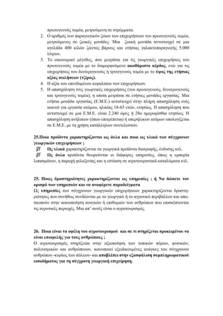 πρωτογενούς τομέα, μετρούμενη σε στρέμματα.
2. Ο αριθμός των παραγωγικών ζώων των επιχειρήσεων του πρωτογενούς τομέα,
μετρούμενος σε ζωικές μονάδες. Μια ζωική μονάδα αντιστοιχεί σε μια
αγελάδα 400 κιλών ζώντος βάρους και ετήσιας γαλακτοπαραγωγής 5.000
λίτρων.
3. Το οικονομικό μέγεθος, που μετράται για τις γεωργικές επιχειρήσεις του
πρωτογενούς τομέα με το διαμορφούμενο ακαθάριστο κέρδος, ενώ για τις
επιχειρήσεις του δευτερογενούς ή τριτογενούς τομέα με το ύψος της ετήσιας
αξίας πωλήσεων (τζίρος).
4. Η αξία του επενδυμένου κεφαλαίου των επιχειρήσεων.
5. Η απασχόληση στις γεωργικές επιχειρήσεις (του πρωτογενούς, δευτερογενούς
και τριτογενούς τομέα), η οποία μετράται σε ετήσιες μονάδες εργασίας. Μια
ετήσια μονάδα εργασίας (Ε.Μ.Ε.) αντιστοιχεί στην πλήρη απασχόληση ενός
ικανού για εργασία ατόμου, ηλικίας 18-65 ετών, ετησίως. Η απασχόληση που
αντιστοιχεί σε μια Ε.Μ.Ε. είναι 2.240 ώρες ή 28ο ημερομίσθια ετησίως. Η
απασχόληση ανήλικων (όπου επιτρέπεται) ή υπερήλικων ατόμων υπολογίζεται
σε Ε.Μ.Ε. με τη χρήση κατάλληλων συντελεστών.
25.Ποια προϊόντα χαρακτηρίζονται ως άυλα και ποια ως υλικά των σύγχρονων
γεωργικών επιχειρήσεων ;
 Ως υλικά χαρακτηρίζονται τα γεωργικά προϊόντα διατροφής, ένδυσης κτλ.
 Ως άυλα προϊόντα θεωρούνται οι διάφορες υπηρεσίες, όπως η εμπορία
λιπασμάτων, η παροχή φιλοξενίας και η εστίαση σε αγροτουριστικά καταλύματα κτλ.
25. Ποιες δραστηριότητες χαρακτηρίζονται ως υπηρεσίες ; ή Να δώσετε τον
ορισμό των υπηρεσιών και να αναφέρετε παραδείγματα
Ως υπηρεσίες των σύγχρονων γεωργικών επιχειρήσεων χαρακτηρίζονται δραστη-
ριότητες που συνήθως συνδέονται με το γεωργικό ή το αγροτικό περιβάλλον και απο-
σκοπούν στην ικανοποίηση αναγκών ή επιθυμιών των ανθρώπων που επισκέπτονται
τις αγροτικές περιοχές. Μια απ’ αυτές είναι ο αγροτουρισμός.
26. Ποια είναι τα οφέλη του αγροτουρισμού και σε τι στηρίζεται προκειμένου να
είναι επωφελής για τους ανθρώπους ;
Ο αγροτουρισμός στηρίζεται στην αξιοποίηση των τοπικών πόρων, φυσικών,
πολιτισμικών και ανθρώπινων, ικανοποιεί εξειδικευμένες ανάγκες του σύγχρονου
ανθρώπου -κυρίως των πόλεων- και αποβλέπει στην εξασφάλιση συμπληρωματικού
εισοδήματος για τη σύγχρονη γεωργική επιχείρηση.
 