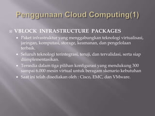  VBLOCK INFRASTRUCTURE PACKAGES
 Paket infrastruktur yang menggabungkan teknologi virtualisasi,
jaringan, komputasi, storage, keamanan, dan pengelolaan
terbaik.
 Seluruh teknologi terintegrasi, teruji, dan tervalidasi, serta siap
diimplementasikan.
 Tersedia dalam tiga pilihan konfigurasi yang mendukung 300
sampai 6.000 mesin virtual untuk beragam skenario kebutuhan
 Saat ini telah disediakan oleh : Cisco, EMC, dan VMware.
 