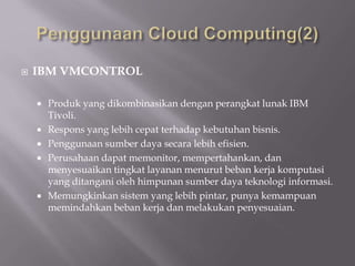  IBM VMCONTROL
 Produk yang dikombinasikan dengan perangkat lunak IBM
Tivoli.
 Respons yang lebih cepat terhadap kebutuhan bisnis.
 Penggunaan sumber daya secara lebih efisien.
 Perusahaan dapat memonitor, mempertahankan, dan
menyesuaikan tingkat layanan menurut beban kerja komputasi
yang ditangani oleh himpunan sumber daya teknologi informasi.
 Memungkinkan sistem yang lebih pintar, punya kemampuan
memindahkan beban kerja dan melakukan penyesuaian.
 