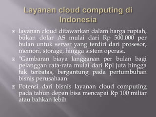  layanan cloud ditawarkan dalam harga rupiah,
bukan dolar AS mulai dari Rp 500.000 per
bulan untuk server yang terdiri dari prosesor,
memori, storage, hingga sistem operasi.
 "Gambaran biaya langganan per bulan bagi
pelanggan rata-rata mulai dari Rpl juta hingga
tak terbatas, bergantung pada pertumbuhan
bisnis perusahaan.
 Potensi dari bisnis layanan cloud computing
pada tahun depan bisa mencapai Rp 100 miliar
atau bahkan lebih
 