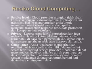  Service level – Cloud provider mungkin tidak akan
konsisten dengan performance dari application atau
transaksi. Hal ini mengharuskan anda untuk
memahami service level yang anda dapatkan
mengenai transaction response time, data protection
dan kecepatan data recovery.
 Privacy - Karena orang lain / perusahaan lain juga
melakukan hosting kemungkinan data anda akan
keluar atau di baca oleh pemerintah U.S. dapat terjadi
tampa sepengetahuan anda atau approve dari anda.
 Compliance - Anda juga harus memperhatikan
regulasi dari bisnis yang anda miliki, dalam hal ini
secara teoritis cloud service provider diharapkan dapat
menyamakan level compliance untuk penyimpanan
data didalam cloud, namun karena service ini masih
sangat muda anda diharapkan untuk berhati hati
dalam hal penyimpanan data.
 