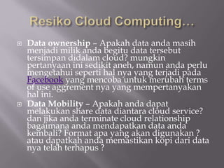  Data ownership – Apakah data anda masih
menjadi milik anda begitu data tersebut
tersimpan didalam cloud? mungkin
pertanyaan ini sedikit aneh, namun anda perlu
mengetahui seperti hal nya yang terjadi pada
Facebook yang mencoba untuk merubah terms
of use aggrement nya yang mempertanyakan
hal ini.
 Data Mobility – Apakah anda dapat
melakukan share data diantara cloud service?
dan jika anda terminate cloud relationship
bagaimana anda mendapatkan data anda
kembali? Format apa yang akan digunakan ?
atau dapatkah anda memastikan kopi dari data
nya telah terhapus ?
 