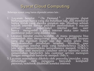 Beberapa syarat yang harus dipenuhi antara lain :
1. Layanan bersifat “ On Demand ” , pengguna dapat
berlangganan hanya yang dia butuhkan saja, dan membayar
hanya untuk yang mereka gunakan saja. Misalkan sebuah
sebuah internet service provider menyediakan 5 macam
pilihan atau paket-paket internet dan user
hanya mengambil 1 paket internet maka user hanya
membayar paket yang diambil saja.
2. Layanan bersifat elastis/scalable, di mana pengguna bisa
menambah atau mengurangi jenis dan kapasitas layanan
yang dia inginkan kapan saja dan sistem selalu bisa
mengakomodasi perubahan tersebut. Misalkan user
berlangganan internet pada yang bandwitchnya 512Kb/s
lalu ingin menambahkan kecepatannya menjadi 512Kb/s
kemudian user menelpon costumer service meminta untuk
penambahan bandwitch lalu customer service merespon
dengan mengubah bandwitc menjadi 1Mb/s.
3. Layanan sepenuhnya dikelola oleh penyedia/provider, yang
dibutuhkan oleh pengguna hanyalah komputer
personal/notebook ditambah koneksi internet.
 