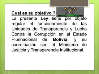 Cual es su objetivo ?
La presente Ley tiene por objeto
regular el funcionamiento de las
Unidades de Transparencia y Lucha
Contra la Corrupción en el Estado
Plurinacional de Bolivia, y su
coordinación con el Ministerio de
Justicia y Transparencia Institucional.
 
