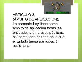 ARTÍCULO 3.
(ÁMBITO DE APLICACIÓN).
La presente Ley tiene como
ámbito de aplicación todas las
entidades y empresas públicas,
así como toda entidad en la cual
el Estado tenga participación
accionaria.
 