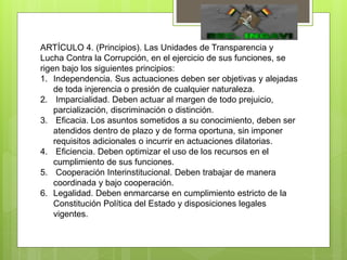 ARTÍCULO 4. (Principios). Las Unidades de Transparencia y
Lucha Contra la Corrupción, en el ejercicio de sus funciones, se
rigen bajo los siguientes principios:
1. Independencia. Sus actuaciones deben ser objetivas y alejadas
de toda injerencia o presión de cualquier naturaleza.
2. Imparcialidad. Deben actuar al margen de todo prejuicio,
parcialización, discriminación o distinción.
3. Eficacia. Los asuntos sometidos a su conocimiento, deben ser
atendidos dentro de plazo y de forma oportuna, sin imponer
requisitos adicionales o incurrir en actuaciones dilatorias.
4. Eficiencia. Deben optimizar el uso de los recursos en el
cumplimiento de sus funciones.
5. Cooperación Interinstitucional. Deben trabajar de manera
coordinada y bajo cooperación.
6. Legalidad. Deben enmarcarse en cumplimiento estricto de la
Constitución Política del Estado y disposiciones legales
vigentes.
 