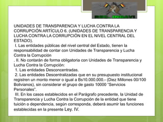UNIDADES DE TRANSPARENCIA Y LUCHA CONTRA LA
CORRUPCIÓN ARTÍCULO 6. (UNIDADES DE TRANSPARENCIA Y
LUCHA CONTRA LA CORRUPCIÓN EN EL NIVEL CENTRAL DEL
ESTADO).
I. Las entidades públicas del nivel central del Estado, tienen la
responsabilidad de contar con Unidades de Transparencia y Lucha
Contra la Corrupción
. II. No contarán de forma obligatoria con Unidades de Transparencia y
Lucha Contra la Corrupción:
1. Las entidades Desconcentradas.
2. Las entidades Descentralizadas que en su presupuesto institucional
registren un monto menor o igual a Bs10.000.000.- (Diez Millones 00/100
Bolivianos), sin considerar el grupo de gasto 10000 “Servicios
Personales”.
III. En los casos establecidos en el Parágrafo precedente, la Unidad de
Transparencia y Lucha Contra la Corrupción de la entidad que tiene
tuición o dependencia, según corresponda, deberá asumir las funciones
establecidas en la presente Ley. IV.
 