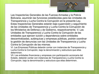 Las Inspectorías Generales de las Fuerzas Armadas y la Policía
Boliviana, asumirán las funciones establecidas para las Unidades de
Transparencia y Lucha Contra la Corrupción en la presente Ley.
Estas Inspectorías Generales estarán bajo supervisión y seguimiento
de las Unidades de Transparencia y Lucha Contra la Corrupción de
los Ministerios de Defensa y de Gobierno, respectivamente. V. Las
Unidades de Transparencia y Lucha Contra la Corrupción de las
entidades que ejercen tuición y dependencia sobre entidades
descentralizadas, autárquicas y empresas públicas, podrán coordinar
la gestión de denuncias con las Unidades de Transparencia y Lucha
Contra la Corrupción de las mismas.
VI. Las Empresas Públicas deberán contar con instancias de Transparencia y
Lucha Contra la Corrupción, bajo la denominación y estructura que ellas
determinen.
VII. Las entidades financieras y empresas con participación accionaria del
Estado, deberán contar con instancias de Transparencia y Lucha Contra la
Corrupción, bajo la denominación y estructura que ellas determinen.
 