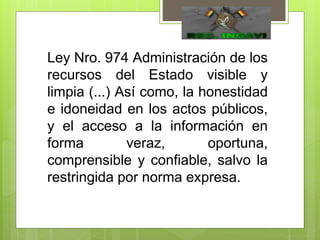 Ley Nro. 974 Administración de los
recursos del Estado visible y
limpia (...) Así como, la honestidad
e idoneidad en los actos públicos,
y el acceso a la información en
forma veraz, oportuna,
comprensible y confiable, salvo la
restringida por norma expresa.
 