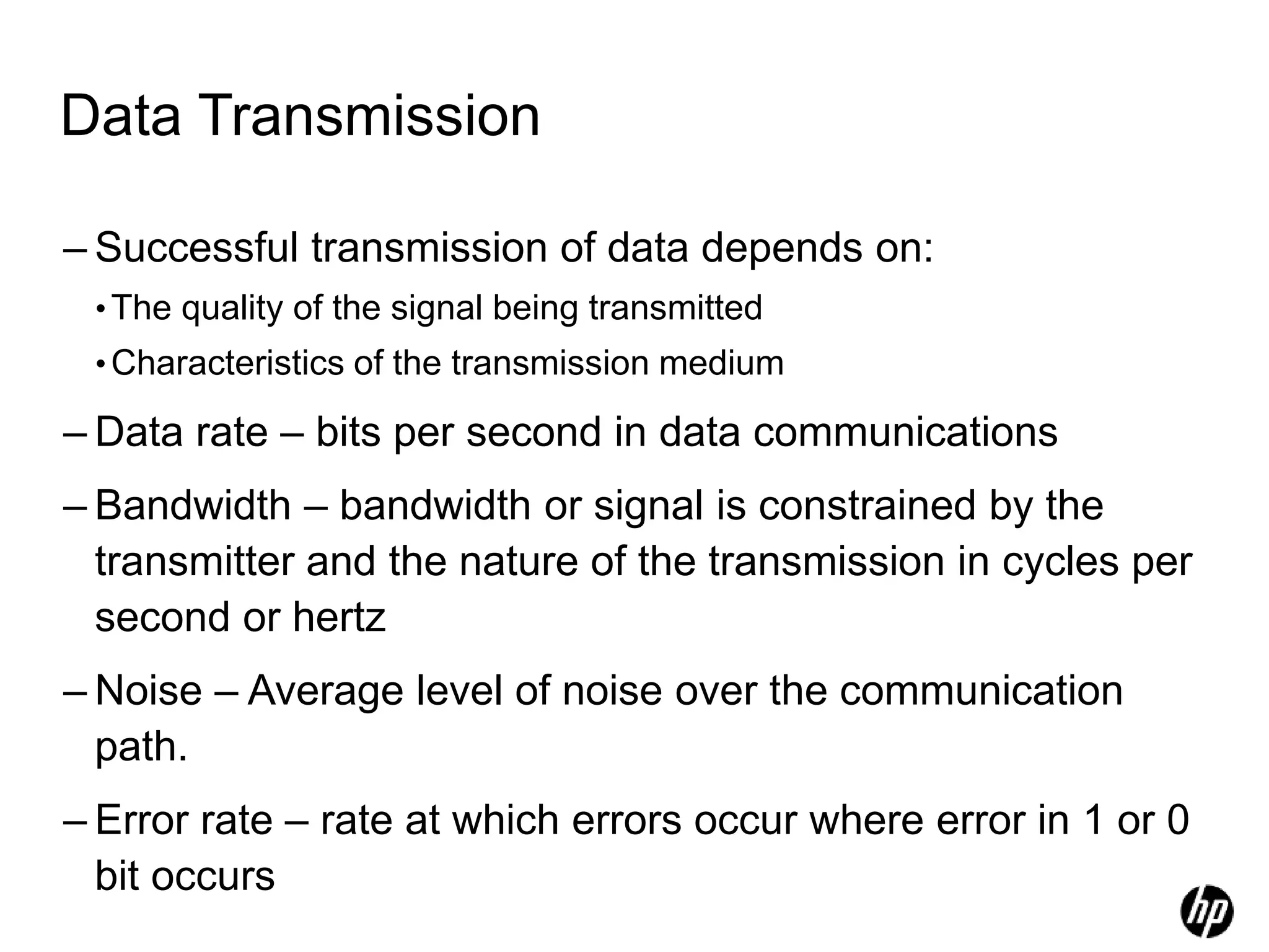 Data Transmission
– Successful transmission of data depends on:
•The quality of the signal being transmitted
•Characteristics of the transmission medium
– Data rate – bits per second in data communications
– Bandwidth – bandwidth or signal is constrained by the
transmitter and the nature of the transmission in cycles per
second or hertz
– Noise – Average level of noise over the communication
path.
– Error rate – rate at which errors occur where error in 1 or 0
bit occurs
 