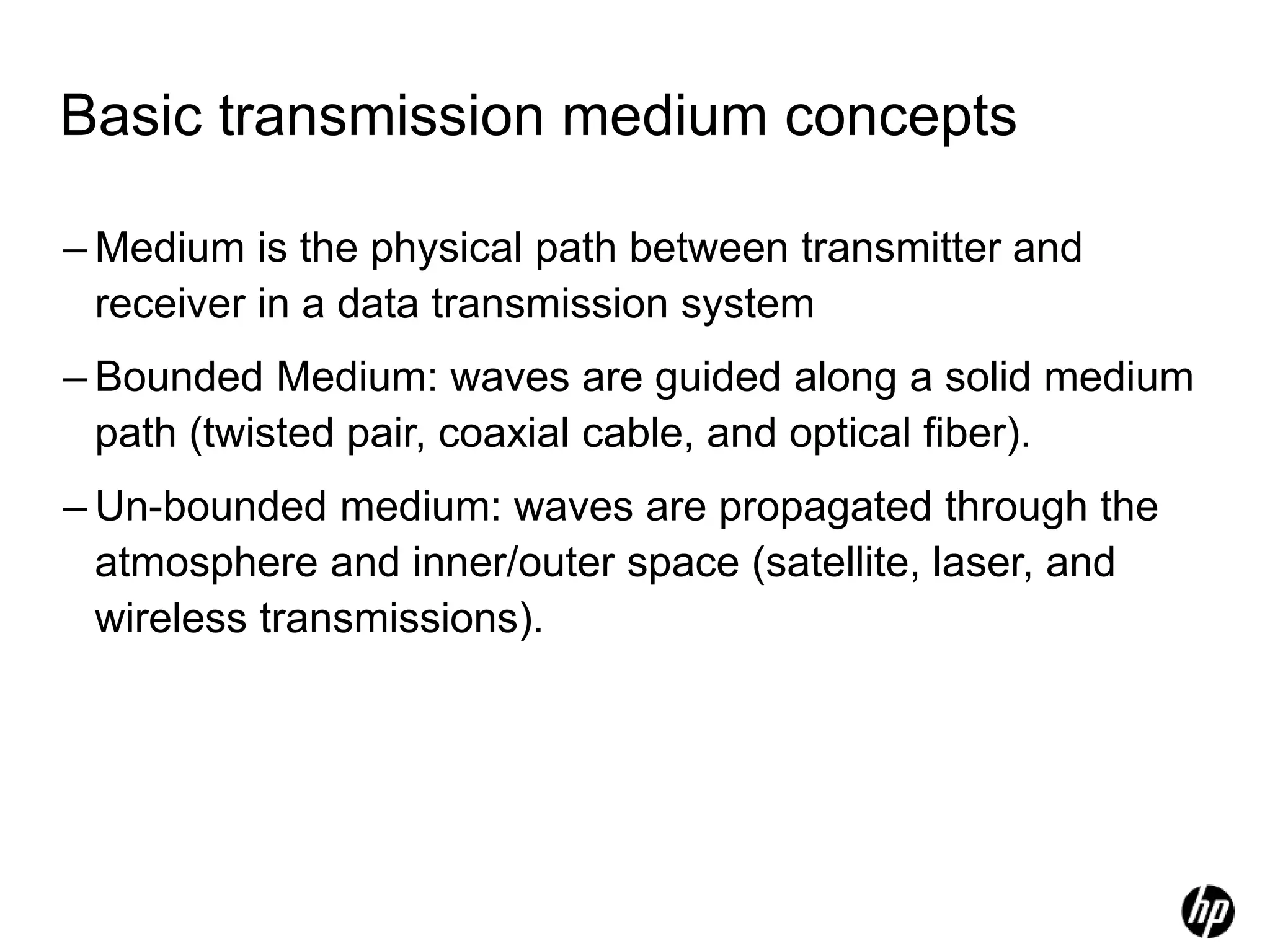 Basic transmission medium concepts
– Medium is the physical path between transmitter and
receiver in a data transmission system
– Bounded Medium: waves are guided along a solid medium
path (twisted pair, coaxial cable, and optical fiber).
– Un-bounded medium: waves are propagated through the
atmosphere and inner/outer space (satellite, laser, and
wireless transmissions).
 