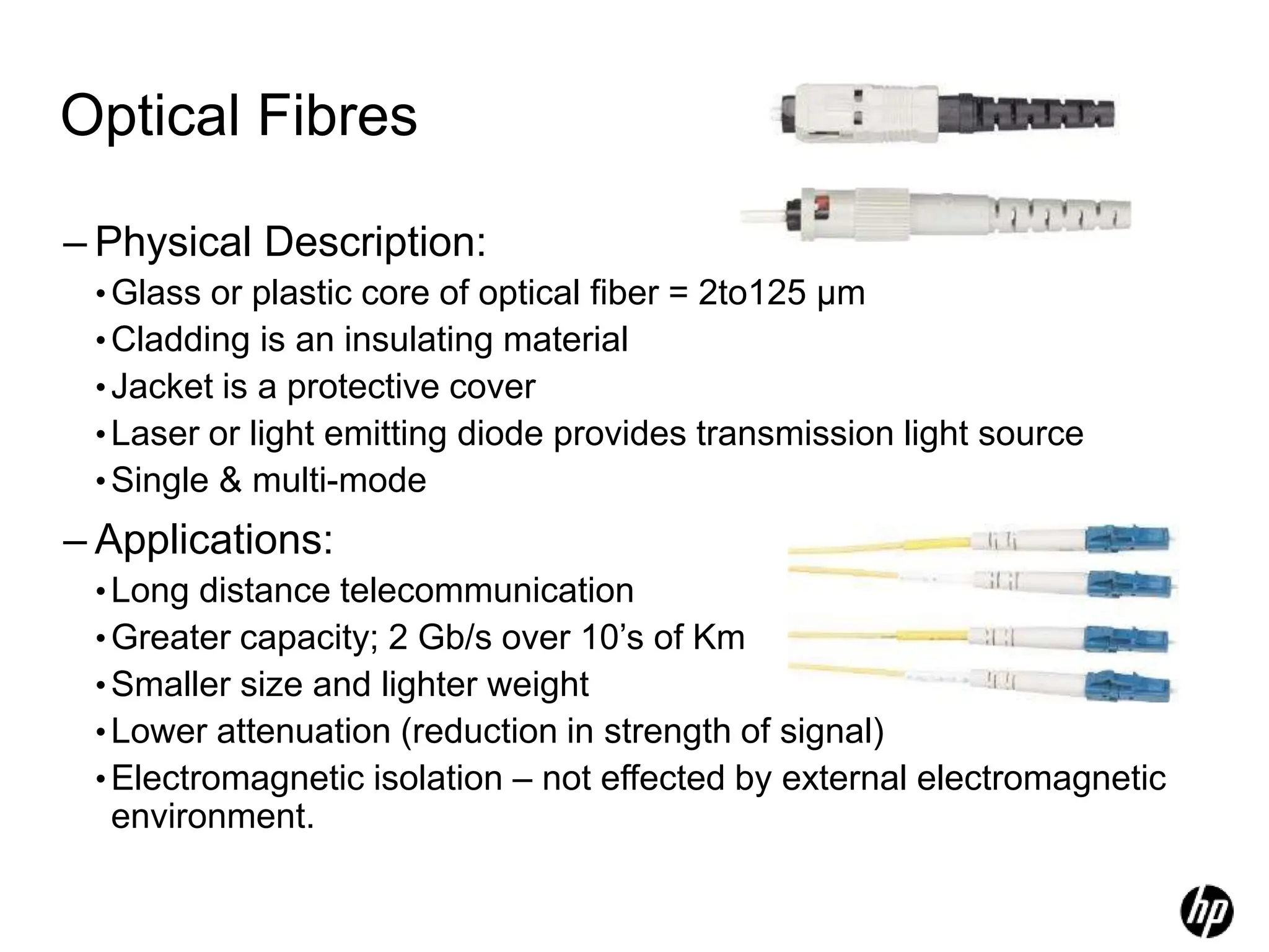 Optical Fibres
– Physical Description:
•Glass or plastic core of optical fiber = 2to125 µm
•Cladding is an insulating material
•Jacket is a protective cover
•Laser or light emitting diode provides transmission light source
•Single & multi-mode
– Applications:
•Long distance telecommunication
•Greater capacity; 2 Gb/s over 10’s of Km
•Smaller size and lighter weight
•Lower attenuation (reduction in strength of signal)
•Electromagnetic isolation – not effected by external electromagnetic
environment.
 