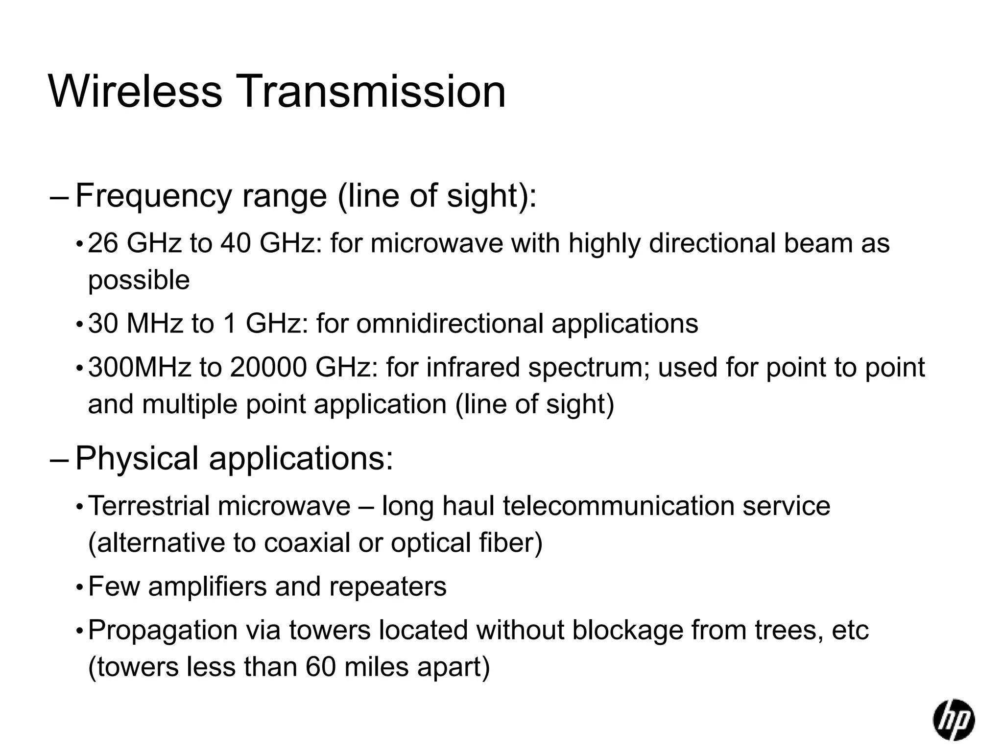 Wireless Transmission
– Frequency range (line of sight):
•26 GHz to 40 GHz: for microwave with highly directional beam as
possible
•30 MHz to 1 GHz: for omnidirectional applications
•300MHz to 20000 GHz: for infrared spectrum; used for point to point
and multiple point application (line of sight)
– Physical applications:
•Terrestrial microwave – long haul telecommunication service
(alternative to coaxial or optical fiber)
•Few amplifiers and repeaters
•Propagation via towers located without blockage from trees, etc
(towers less than 60 miles apart)
 