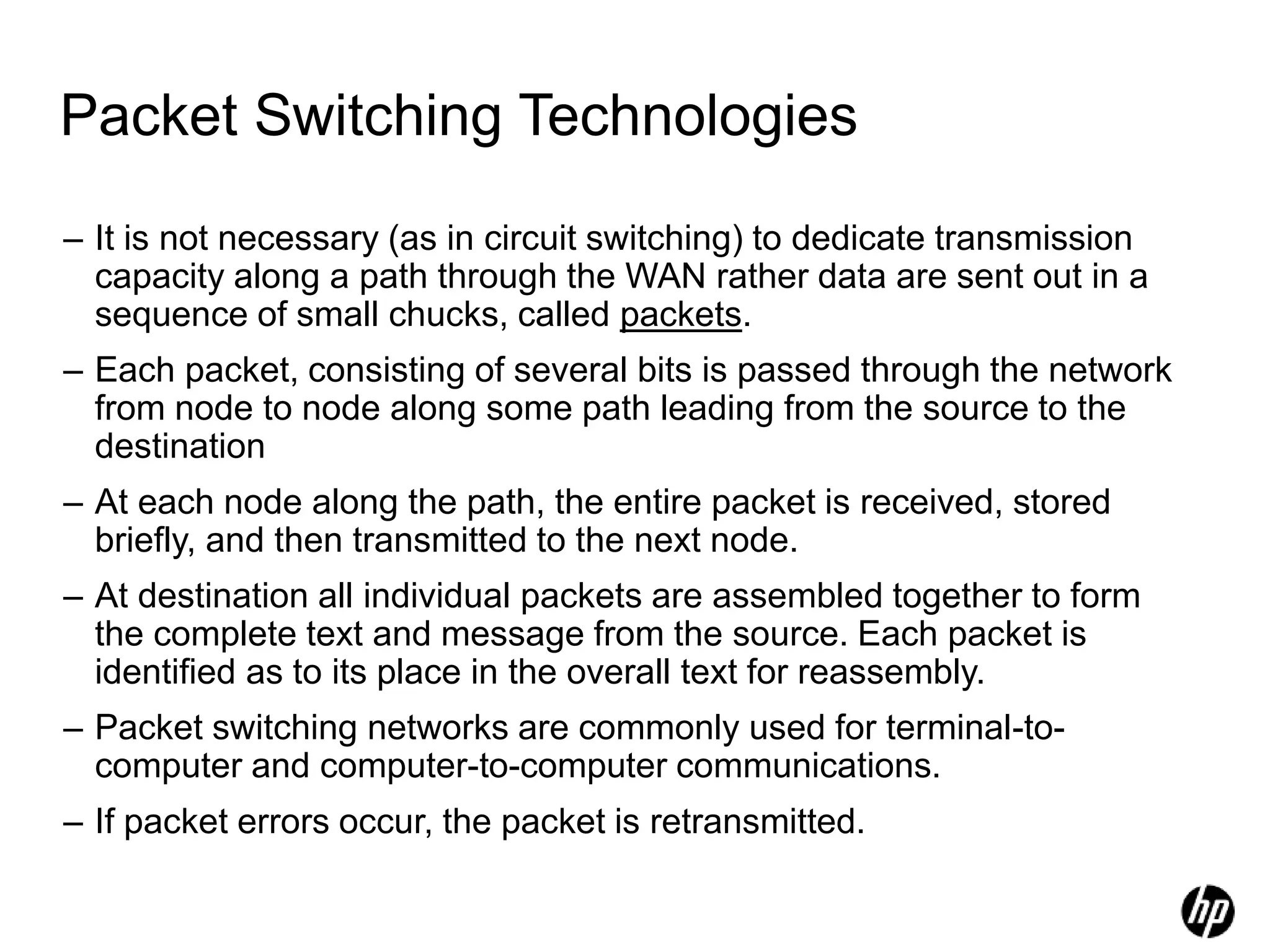 Packet Switching Technologies
– It is not necessary (as in circuit switching) to dedicate transmission
capacity along a path through the WAN rather data are sent out in a
sequence of small chucks, called packets.
– Each packet, consisting of several bits is passed through the network
from node to node along some path leading from the source to the
destination
– At each node along the path, the entire packet is received, stored
briefly, and then transmitted to the next node.
– At destination all individual packets are assembled together to form
the complete text and message from the source. Each packet is
identified as to its place in the overall text for reassembly.
– Packet switching networks are commonly used for terminal-to-
computer and computer-to-computer communications.
– If packet errors occur, the packet is retransmitted.
 