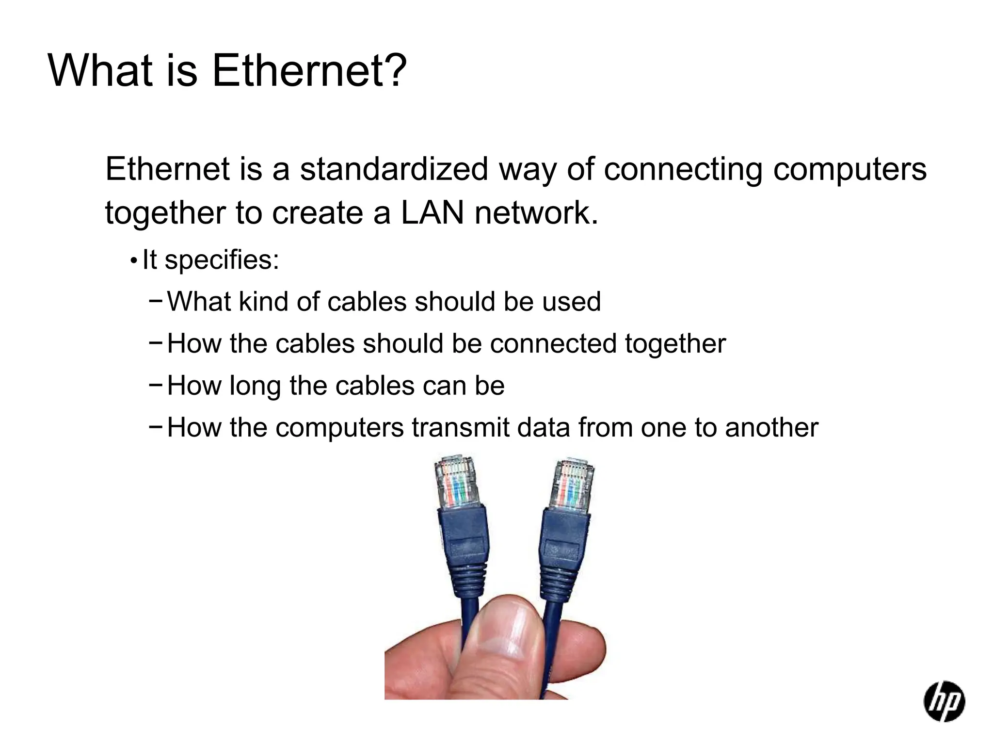 What is Ethernet?
Ethernet is a standardized way of connecting computers
together to create a LAN network.
•It specifies:
−What kind of cables should be used
−How the cables should be connected together
−How long the cables can be
−How the computers transmit data from one to another
 