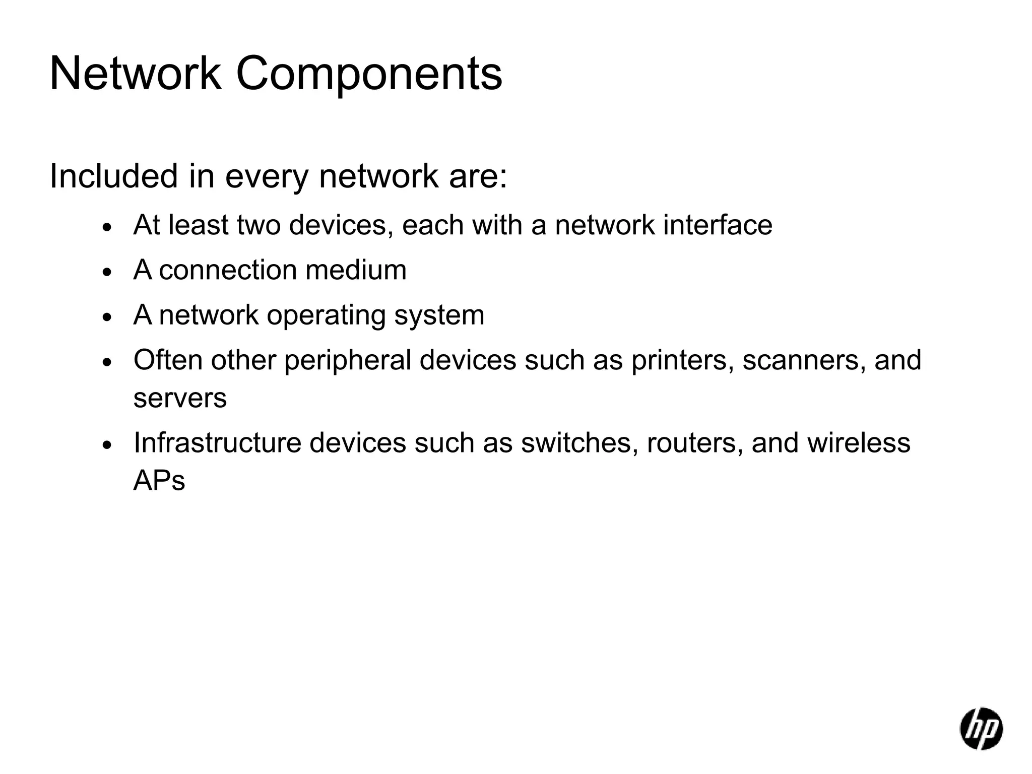 Network Components
Included in every network are:
• At least two devices, each with a network interface
• A connection medium
• A network operating system
• Often other peripheral devices such as printers, scanners, and
servers
• Infrastructure devices such as switches, routers, and wireless
APs
 