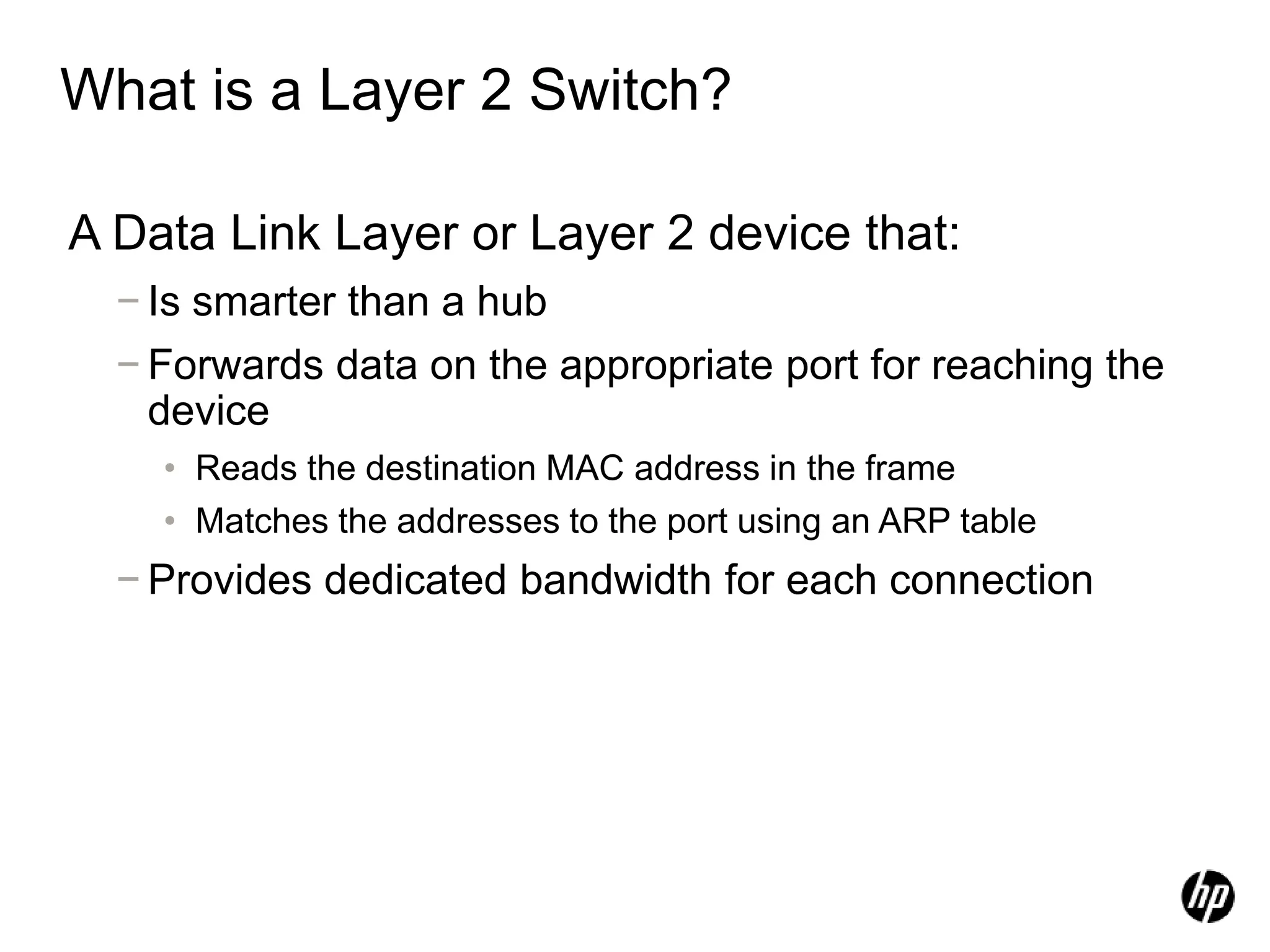 What is a Layer 2 Switch?
A Data Link Layer or Layer 2 device that:
− Is smarter than a hub
− Forwards data on the appropriate port for reaching the
device
• Reads the destination MAC address in the frame
• Matches the addresses to the port using an ARP table
− Provides dedicated bandwidth for each connection
 