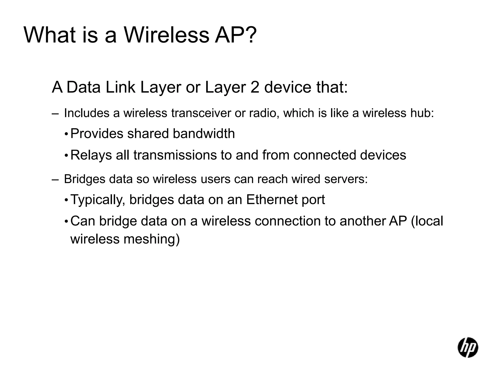 What is a Wireless AP?
A Data Link Layer or Layer 2 device that:
– Includes a wireless transceiver or radio, which is like a wireless hub:
•Provides shared bandwidth
•Relays all transmissions to and from connected devices
– Bridges data so wireless users can reach wired servers:
•Typically, bridges data on an Ethernet port
•Can bridge data on a wireless connection to another AP (local
wireless meshing)
 