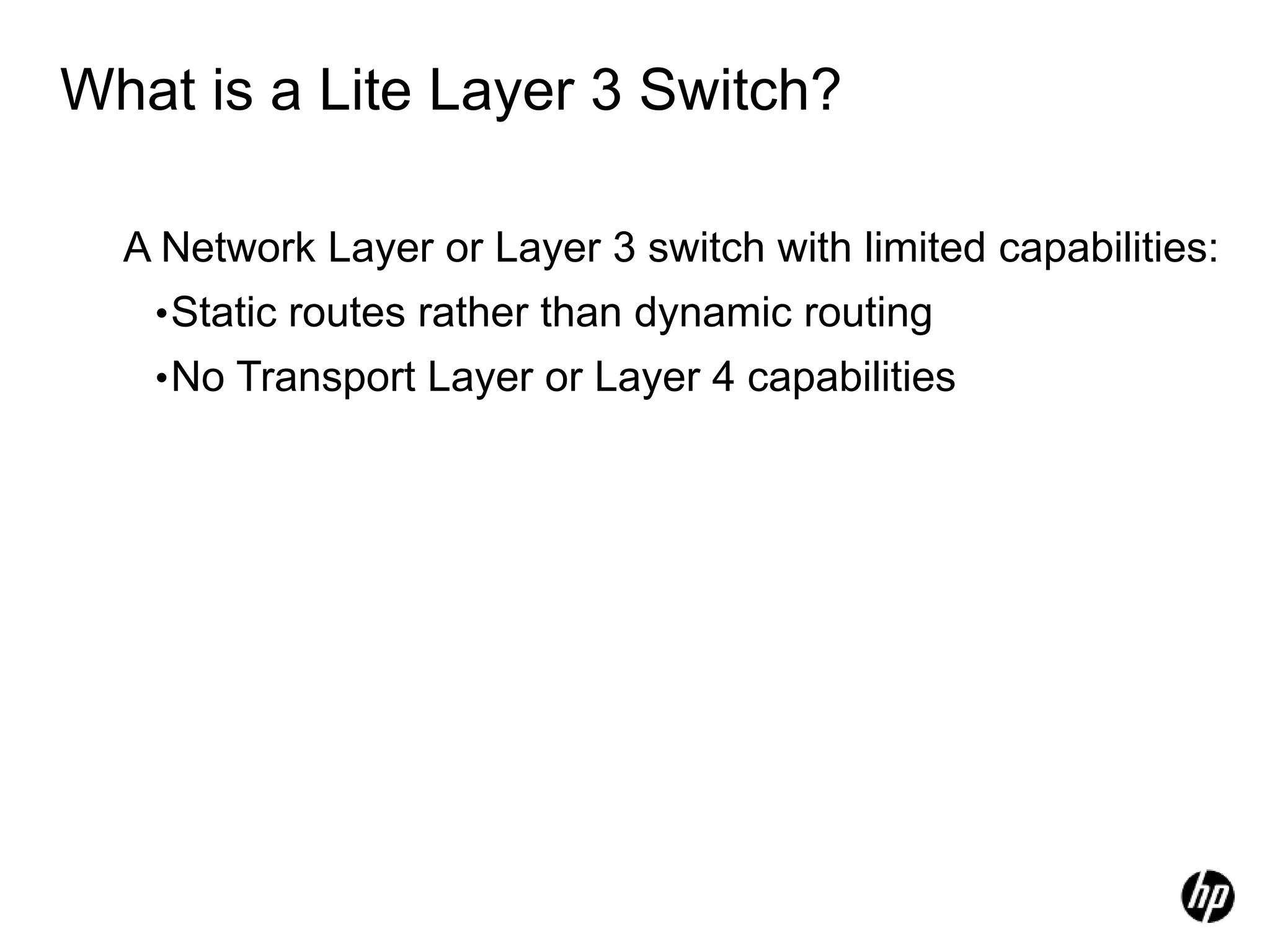 What is a Lite Layer 3 Switch?
A Network Layer or Layer 3 switch with limited capabilities:
•Static routes rather than dynamic routing
•No Transport Layer or Layer 4 capabilities
 