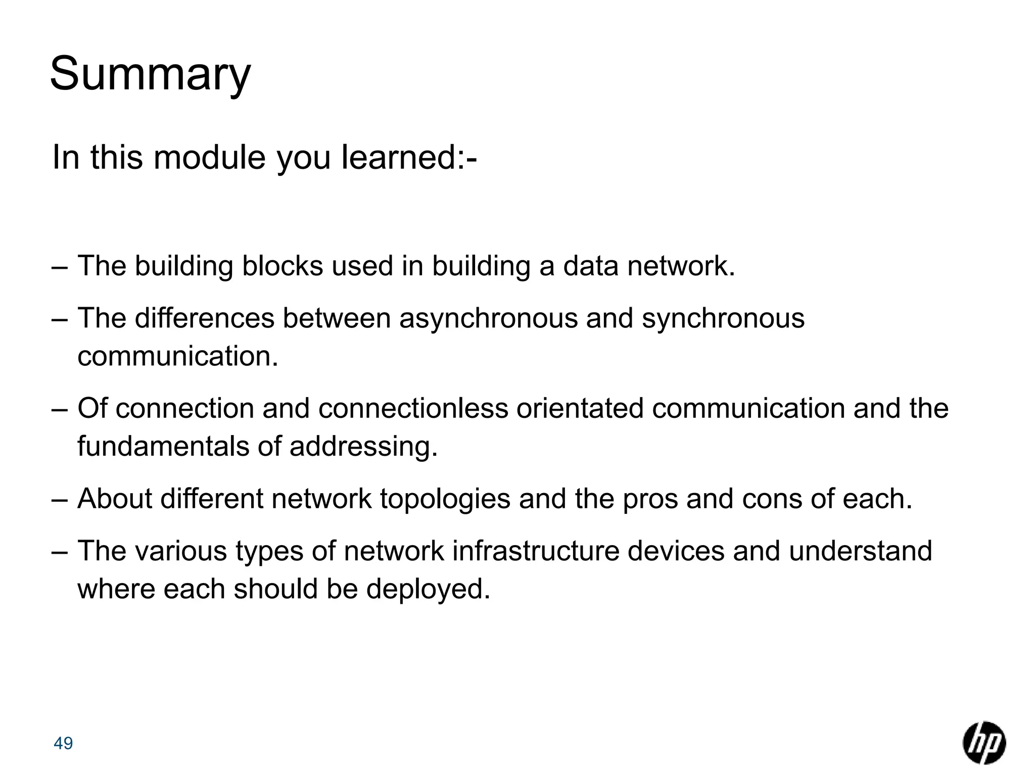 Summary
In this module you learned:-
– The building blocks used in building a data network.
– The differences between asynchronous and synchronous
communication.
– Of connection and connectionless orientated communication and the
fundamentals of addressing.
– About different network topologies and the pros and cons of each.
– The various types of network infrastructure devices and understand
where each should be deployed.
49
 
