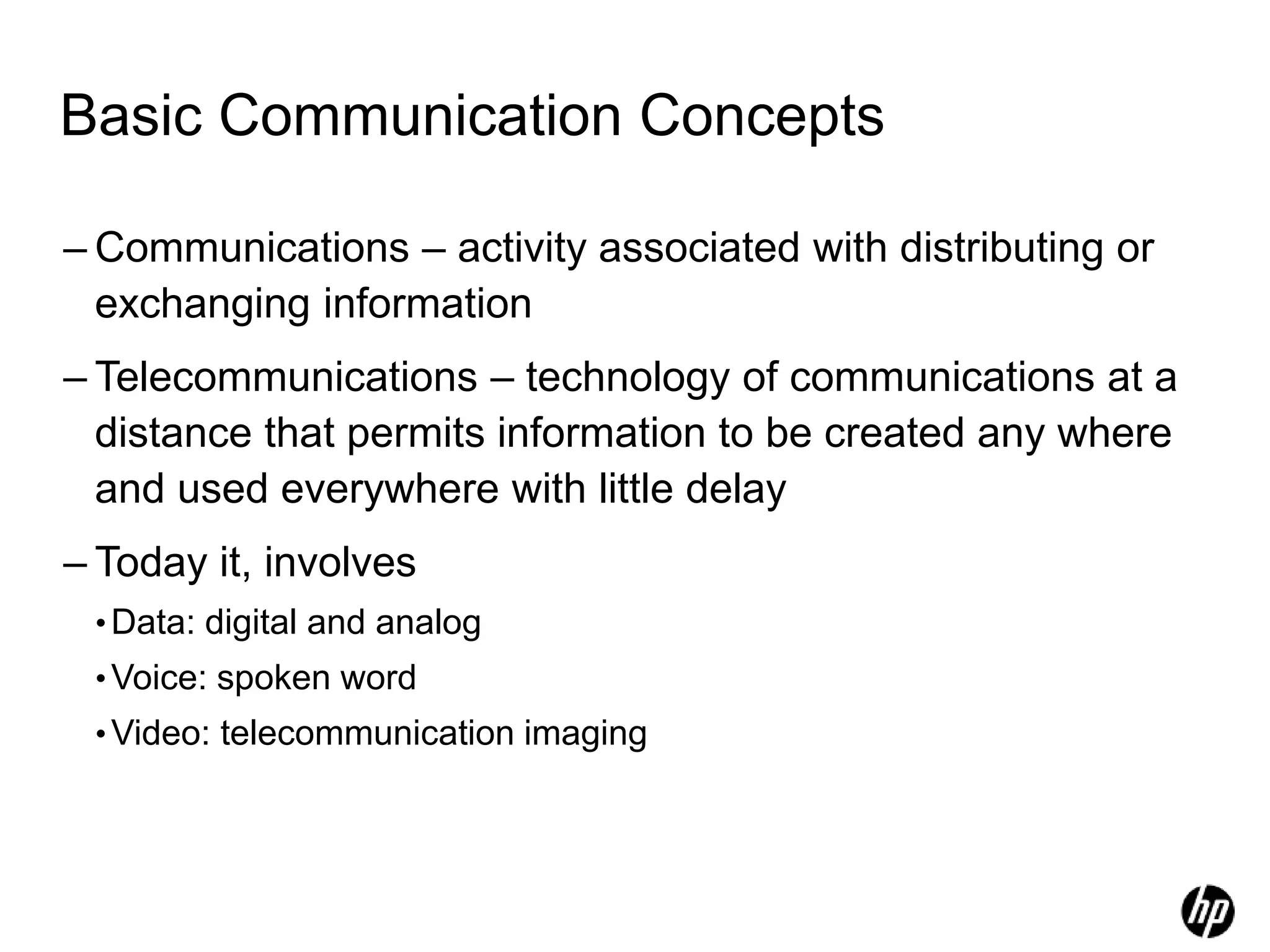 Basic Communication Concepts
– Communications – activity associated with distributing or
exchanging information
– Telecommunications – technology of communications at a
distance that permits information to be created any where
and used everywhere with little delay
– Today it, involves
•Data: digital and analog
•Voice: spoken word
•Video: telecommunication imaging
 