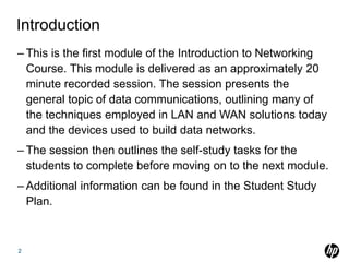 Introduction
– This is the first module of the Introduction to Networking
Course. This module is delivered as an approximately 20
minute recorded session. The session presents the
general topic of data communications, outlining many of
the techniques employed in LAN and WAN solutions today
and the devices used to build data networks.
– The session then outlines the self-study tasks for the
students to complete before moving on to the next module.
– Additional information can be found in the Student Study
Plan.
2
 