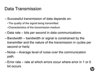 Data Transmission
– Successful transmission of data depends on:
•The quality of the signal being transmitted
•Characteristics of the transmission medium
– Data rate – bits per second in data communications
– Bandwidth – bandwidth or signal is constrained by the
transmitter and the nature of the transmission in cycles per
second or hertz
– Noise – Average level of noise over the communication
path.
– Error rate – rate at which errors occur where error in 1 or 0
bit occurs
 