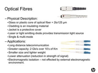 Optical Fibres
– Physical Description:
•Glass or plastic core of optical fiber = 2to125 µm
•Cladding is an insulating material
•Jacket is a protective cover
•Laser or light emitting diode provides transmission light source
•Single & multi-mode
– Applications:
•Long distance telecommunication
•Greater capacity; 2 Gb/s over 10’s of Km
•Smaller size and lighter weight
•Lower attenuation (reduction in strength of signal)
•Electromagnetic isolation – not effected by external electromagnetic
environment.
 