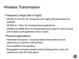 Wireless Transmission
– Frequency range (line of sight):
•26 GHz to 40 GHz: for microwave with highly directional beam as
possible
•30 MHz to 1 GHz: for omnidirectional applications
•300MHz to 20000 GHz: for infrared spectrum; used for point to point
and multiple point application (line of sight)
– Physical applications:
•Terrestrial microwave – long haul telecommunication service
(alternative to coaxial or optical fiber)
•Few amplifiers and repeaters
•Propagation via towers located without blockage from trees, etc
(towers less than 60 miles apart)
 