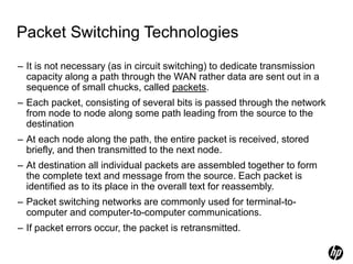 Packet Switching Technologies
– It is not necessary (as in circuit switching) to dedicate transmission
capacity along a path through the WAN rather data are sent out in a
sequence of small chucks, called packets.
– Each packet, consisting of several bits is passed through the network
from node to node along some path leading from the source to the
destination
– At each node along the path, the entire packet is received, stored
briefly, and then transmitted to the next node.
– At destination all individual packets are assembled together to form
the complete text and message from the source. Each packet is
identified as to its place in the overall text for reassembly.
– Packet switching networks are commonly used for terminal-to-
computer and computer-to-computer communications.
– If packet errors occur, the packet is retransmitted.
 