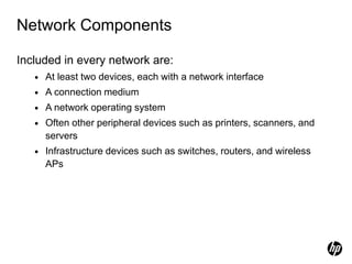 Network Components
Included in every network are:
• At least two devices, each with a network interface
• A connection medium
• A network operating system
• Often other peripheral devices such as printers, scanners, and
servers
• Infrastructure devices such as switches, routers, and wireless
APs
 