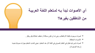 ‫العر‬ ‫اللغة‬ ‫لمةتعلم‬ ‫بة‬ ‫نبدأ‬ ‫األصوا‬ ‫أي‬
‫بية‬
‫بغيرها؟‬ ‫ي‬ ‫النان‬ ‫م‬
•
‫ويكثر‬ ‫يقل‬ ‫اختالفا‬ ‫تختلف‬ ‫أو‬ ‫مماثلة‬ ‫تكون‬ ‫إن‬ ‫إما‬ ‫وهي‬ ‫للطالب‬ ‫األم‬ ‫باللغة‬ ‫موجودة‬ ‫أصوات‬
.
•
‫المختلفة‬ ‫األصوات‬
.
•
‫مهارات‬ ‫المتعلم‬ ‫إكساب‬ ‫يعني‬ ‫؛‬ ‫المتعلم‬ ‫عند‬ ‫األم‬ ‫اللغة‬ ‫في‬ ‫الصوتي‬ ‫النظام‬ ‫في‬ ‫مقابل‬ ‫لها‬ ‫ليس‬ ‫أصوات‬
‫جديدة‬ ‫صوتية‬
(
‫الصعوبة‬ ‫وهنا‬
.)
 