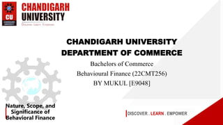 DISCOVER . LEARN . EMPOWER
Nature, Scope, and
Significance of
Behavioral Finance
CHANDIGARH UNIVERSITY
DEPARTMENT OF COMMERCE
Bachelors of Commerce
Behavioural Finance (22CMT256)
BY MUKUL [E9048]
 