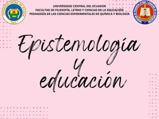 UNIVERSIDAD CENTRAL DEL ECUADOR
FACULTAD DE FILOSOFÍA, LETRAS Y CIENCIAS DE LA EDUCACIÓN
PEDAGOGÍA DE LAS CIENCIAS EXPERIMENTALES DE QUÍMICA Y BIOLOGÍA
Epistemología
y
educación
 