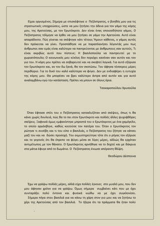 .
Είμαι οργισμένος. Σήμερα με επισκέφτηκε ο Πεζόστρατος, ο βοηθός μου για τις
στρατιωτικές υποχρεώσεις, ώστε να μου ζητήσει την άδεια για τον γάμο της κόρης
μου, της Αρετούσας, με τον Ερωτόκριτο. Δεν είναι ένας οποιοσδήποτε γάμος. Ο
Πεζόστρατος τόλμησε να έρθει να μου ζητήσει σε γάμο την Αρετούσα. Αυτό είναι
απαράδεκτο. Πώς γίνεται να σκέφτηκε κάτι τέτοιο; Ήμουν κάθετος, ο γάμος αυτός
δεν πρόκειται να γίνει. Προσπάθησε να με παραπλανήσει λέγοντάς μου πως
άνθρωποι σαν εμάς είναι καλύτερο να παντρεύονται με άνθρωπους σαν αυτούς. Τι
είναι ακριβώς αυτό που πίστευε; Η βασιλοπούλα να παντρευτεί με το
χωριατόπουλο; Ο κοινωνικός μου κύκλος δεν περιέχει κανέναν σαν αυτόν και τον
γιο του. Η κόρη μου πρέπει να σοβαρευτεί και να σκεφτεί λογικά. Για αυτό εξόρισα
τον Ερωτόκριτο και, αν τον δω ξανά, θα τον σκοτώσω. Του άφησα τέσσερεις μέρες
περιθώριο. Για το δικό του καλό καλύτερα να φύγει. Δεν με ενδιαφέρει η ευτυχία
της κόρης μου. Θα μπορέσει να βρει καλύτερο άντρα από αυτόν και για αυτό
αναλαμβάνω εγώ την κατάσταση. Πρέπει να μπουν σε όλους όρια.
Τσοκαροπούλου Χρυσούλα
Όταν έφτασε σπίτι του ο Πεζόστρατος κατακλυζόταν από σκέψεις, όπως τι θα
κάνει χωρίς δουλειά, πώς θα το πει στον Ερωτόκριτο και πολλές άλλες ψυχοφθόρες
σκέψεις. Ξαφνικά όμως εμφανίστηκε μπροστά του ο Ερωτόκριτος με ένα χαμόγελο,
το οποίο αργόσβηνε, καθώς κοιτούσε τον πατέρα του. Όταν ο Ερωτόκριτος τον
ρώτησε τι συνέβη και τι του είπε ο βασιλιάς, ο Πεζόστρατος του ζήτησε να κάτσει
μαζί του και να δώσει προσοχή. Του εκμυστηρεύτηκε τότε ότι ο ρήγας τον εξόρισε
και το γεγονός ότι θα έπρεπε να φύγει μέσα σε λίγες μέρες, αλλιώς θα ερχόταν
αντιμέτωπος με τον θάνατο. Ο Ερωτόκριτος αρνήθηκε να το δεχτεί και με δάκρυα
στα μάτια έφυγε από το δωμάτιο. Ο Πεζόστρατος ένιωσε απέραντη θλίψη.
Θεοδώρου Δέσποινα
Έχω να γράψω πολλές μέρες, αλλά είχα πολλές έγνοιες στο μυαλό μου, που δεν
μου άφηναν χρόνο για να γράψω. Όμως σήμερα συμβαίνει κάτι που με έχει
συνταράξει πολύ έντονα και φυσικά νιώθω να με έχει συγκλονίσει.
Σήμερα πήγα στου βασιλιά για να κάνω τη χάρη στον γιο μου και να ζητήσω το
χέρι της Αρετούσας από τον βασιλιά. Το ήξερα ότι τα πράγματα θα ήταν πολύ
 