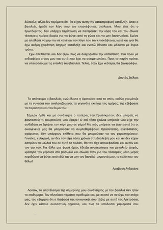 .
δύσκολα, αλλά δεν περίμενα ότι θα είχαν αυτή την καταστροφική κατάληξη. Όταν ο
βασιλιάς έμαθε τον λόγο που τον επισκέφτηκα, σκύλιασε. Μου είπε ότι ο
Ερωτόκριτος δεν υπάρχει περίπτωση να παντρευτεί την κόρη του και του έδωσε
τέσσερεις ημέρες διορία για να φύγει από τη χώρα και να μην ξαναγυρίσει. Εμένα
με απείλησε να μην πω σε κανέναν τον λόγο που τον επισκέφτηκα, γιατί και εγώ θα
έχω ακόμη χειρότερη άσχημη κατάληξη και εννοώ θάνατο και μάλιστα με άγριο
τρόπο.
Έχω απελπιστεί και δεν ξέρω πώς να διαχειριστώ την κατάσταση. Πιο πολύ με
ενδιαφέρει ο γιος μου και αυτά που έχει να αντιμετωπίσει. Προς το παρόν πρέπει
να υπακούσουμε τις εντολές του βασιλιά. Τέλος, όταν έχω νεότερα, θα ξαναγράψω.
Δοντάς Στέλιος
Το απόγευμα ο βασιλιάς, ενώ έλειπε η Αρετούσα από το σπίτι, καθώς γευμάτιζε
με τη γυναίκα του αναλογιζόμενος τα γεγονότα εκείνης της ημέρας, της εξέφρασε
τα παράπονα και τον θυμό του:
Σήμερα ήρθε και με συνάντησε ο πατέρας του Ερωτόκριτου. Δεν μπορείς να
φανταστείς τι φουρτούνες μου έφερε! Ο επί τόσα χρόνια υπήκοός μου είχε την
αυθάδεια να ζητήσει την κόρη μου σε γάμο! Μα πώς μπόρεσε να φανταστεί ότι οι
οικογένειές μας θα μπορούσαν να συμπεθερέψουν; Θρασύτατος, αγενέστατος,
αχάριστος, δεν υπάρχουν επίθετα που θα μπορούσαν να τον χαρακτηρίσουν.
Γυναίκα, ειλικρινά, αν δεν τον είχα τόσα χρόνια στη δούλεψή μου και αν δεν είχαν
ασπρίσει τα μαλλιά του σε αυτό το παλάτι, θα τον είχα αποκεφαλίσει και αυτόν και
τον γιο του. Για άλλη μια φορά όμως έδειξα ανωτερότητα και μεγαλείο ψυχής,
κράτησα τον γέροντα στο βασίλειο και έδωσα στον γιο του τέσσερεις μόνο μέρες
περιθώριο να φύγει από εδώ και να μην τον ξαναδώ μπροστά μου, το καλό που του
θέλω!
Αραβανή Ανδριάνα
Λοιπόν, το αποτέλεσμα της σημερινής μου συνάντησης με τον βασιλιά δεν ήταν
το επιθυμητό. Τον πλησίασα γεμάτος προθυμία και, με σκοπό να πετύχω τον στόχο
μας, του εξήγησα ότι η διαφορά της κοινωνικής σου τάξης με αυτή της Αρετούσας
δεν έχει κάποια ουσιαστική σημασία, και πως τα υπόλοιπα χαρίσματά σου
 