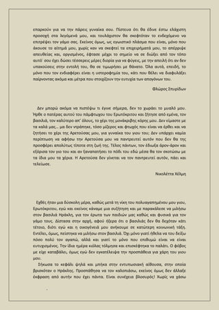 .
επαρκούν για να την πάρεις γυναίκα σου. Πίστευα ότι θα έδινε έστω ελάχιστη
προσοχή στα λεγόμενά μου, και τουλάχιστον θα σκεφτόταν το ενδεχόμενο να
επιτρέψει τον γάμο σας. Εκείνος όμως, ως εγωιστικό πλάσμα που είναι, μόνο που
άκουσε το αίτημά μου, χωρίς καν να σκεφτεί τα επιχειρήματά μου, το απέρριψε
απευθείας και, οργισμένος, έφτασε μέχρι το σημείο να σε διώξει από τον τόπο
αυτό˙ σου έχει δώσει τέσσερεις μέρες διορία για να φύγεις, με την απειλή ότι αν δεν
υπακούσεις στην εντολή του, θα σε τιμωρήσει με θάνατο. Όλα αυτά, επειδή, το
μόνο που τον ενδιαφέρει είναι η υστεροφημία του, κάτι που θέλει να διαφυλάξει
παίρνοντας ακόμα και μέτρα που στοιχίζουν την ευτυχία των απογόνων του.
Φλώρος Σπυρίδων
Δεν μπορώ ακόμα να πιστέψω τι έγινε σήμερα, δεν το χωράει το μυαλό μου.
Ήρθε ο πατέρας αυτού του πάμφτωχου του Ερωτόκριτου και ζήτησε από εμένα, τον
βασιλιά, τον καλύτερο απ’ όλους, το χέρι της μονάκριβης κόρης μου. Δεν είμαστε με
τα καλά μας… μα δεν ντράπηκε, τόσο μίζερος και φτωχός που είναι να έρθει και να
ζητήσει το χέρι της Αρετούσας μου, για γυναίκα του γιου του; Δεν υπάρχει καμία
περίπτωση να αφήσω την Αρετούσα μου να παντρευτεί αυτόν που δεν θα της
προσφέρει απολύτως τίποτα στη ζωή της. Τέλος πάντων, τον έδιωξα άρον-άρον και
εξόρισα τον γιο του και αν ξαναπατήσει το πόδι του εδώ μέσα θα τον σκοτώσω με
τα ίδια μου τα χέρια. Η Αρετούσα δεν γίνεται να τον παντρευτεί αυτόν, πάει και
τελείωσε.
Νικολέττα Χέλμη
Εχθές ήταν μια δύσκολη μέρα, καθώς μετά τη νίκη του πολυαγαπημένου μου γιου,
Ερωτόκριτου, εγώ και εκείνος κάναμε μια συζήτηση και με παρακάλεσε να μιλήσω
στον βασιλιά Ηράκλη, για τον έρωτα των παιδιών μας καθώς και φυσικά για τον
γάμο τους. Δίστασα στην αρχή, αφού ήξερα ότι ο βασιλιάς δεν θα δεχόταν κάτι
τέτοιο, διότι εγώ και η οικογένειά μου ανήκουμε σε κατώτερη κοινωνική τάξη.
Εντέλει, όμως, πείστηκα να μιλήσω στον βασιλιά. Όχι μόνο γιατί ήθελα να του δείξω
πόσο πολύ τον αγαπώ, αλλά και γιατί το μόνο που επιθυμώ είναι να είναι
ευτυχισμένος. Την ίδια ημέρα κιόλας τόλμησα και επισκέφτηκα το παλάτι. Ο φόβος
με είχε καταβάλει, όμως εγώ δεν εγκατέλειψα την προσπάθεια για χάρη του γιου
μου.
Σήκωσα το κεφάλι ψηλά και μπήκα στην εντυπωσιακή αίθουσα, στην οποία
βρισκόταν ο Ηράκλης. Προσπάθησα να τον καλοπιάσω, εκείνος όμως δεν άλλαξε
έκφραση από αυτήν που έχει πάντα. Είναι συνέχεια βλοσυρός! Χωρίς να χάσω
 