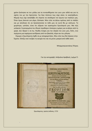 .
χρόνο ξεκίνησα να του μιλάω για τα συναισθήματα του γιου μου αλλά και για τη
σχέση του με την Αρετούσα. Για λίγο πίστευα πως είχα κάνει το ακατόρθωτο.
Νόμιζα πως είχε καταλάβει ότι έπρεπε να αποδεχτεί τον έρωτα των παιδιών μας.
Όταν όμως άκουσε για γάμο, ξέσπασε. Μου είπε να φύγω αμέσως από το παλάτι
και με απείλησε ότι αν ξαναπατούσα το πόδι μου σε αυτό θα με σκότωνε. Το
χειρότερο, ωστόσο, είναι ότι εξόρισε τον αγαπημένο Ερωτόκριτό μου. Μα πώς
μπόρεσε; Συγκεκριμένα του έδωσε περιθώριο τέσσερεις ημέρες για να φύγει από τη
χώρα. Δεν ήξερα τι να πω. Νιώθω ένοχος για την εξορία του γιου μου, διότι, ενώ
περίμενα μια παρόμοια αντίδραση από τον βασιλιά, πήγα και του μίλησα.
Σήμερα ο Ερωτόκριτος ήρθε να με αποχαιρετήσει. Μου είπε πως θα πήγαινε στην
Έγριπο. Ελπίζω εκεί να βρει τη ησυχία του και να μείνει μακριά από κάθε κακό.
Μπαρμπαγιαννάκης Πέτρος
Για την αντιγραφή: Ανδριάνα Αραβανή, τμήμα Γ1
Ερωτόκριτος, πρώτη έκδοση, 1713
 