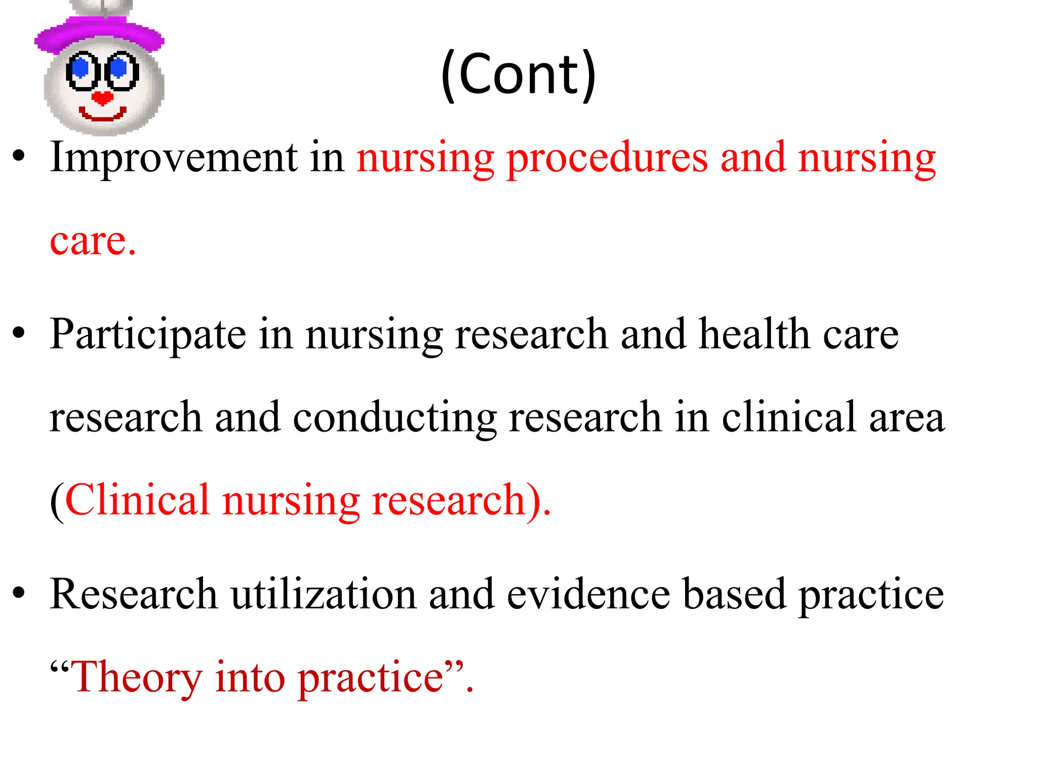 (Cont)
• Improvement in nursing procedures and nursing
care.
• Participate in nursing research and health care
research and conducting research in clinical area
(Clinical nursing research).
• Research utilization and evidence based practice
“Theory into practice”.
 