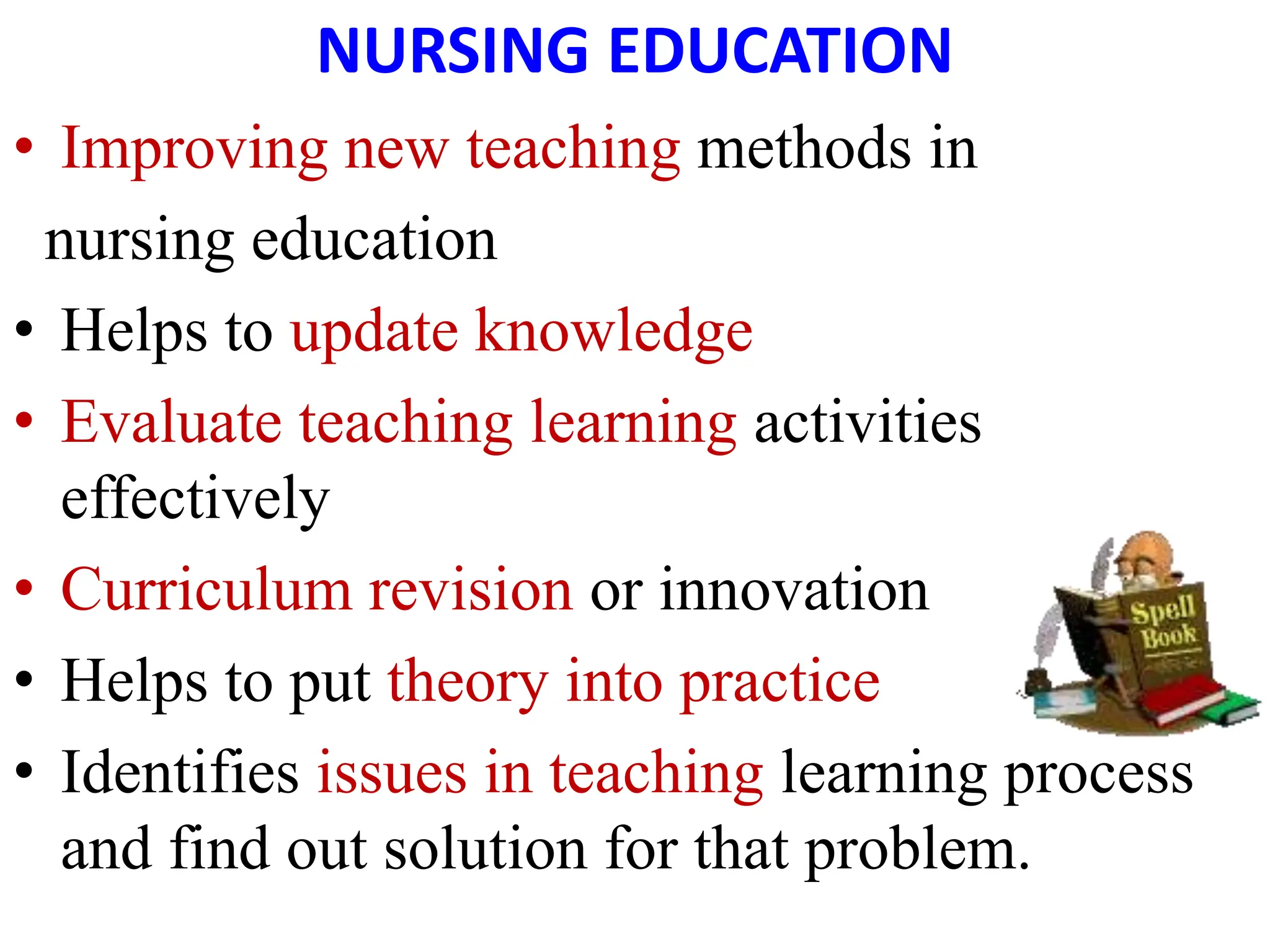 NURSING EDUCATION
• Improving new teaching methods in
nursing education
• Helps to update knowledge
• Evaluate teaching learning activities
effectively
• Curriculum revision or innovation
• Helps to put theory into practice
• Identifies issues in teaching learning process
and find out solution for that problem.
 