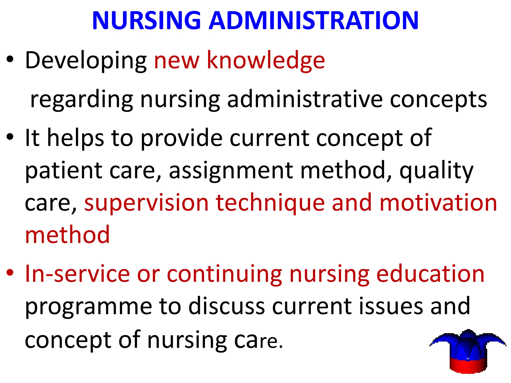 NURSING ADMINISTRATION
• Developing new knowledge
regarding nursing administrative concepts
• It helps to provide current concept of
patient care, assignment method, quality
care, supervision technique and motivation
method
• In-service or continuing nursing education
programme to discuss current issues and
concept of nursing care.
 