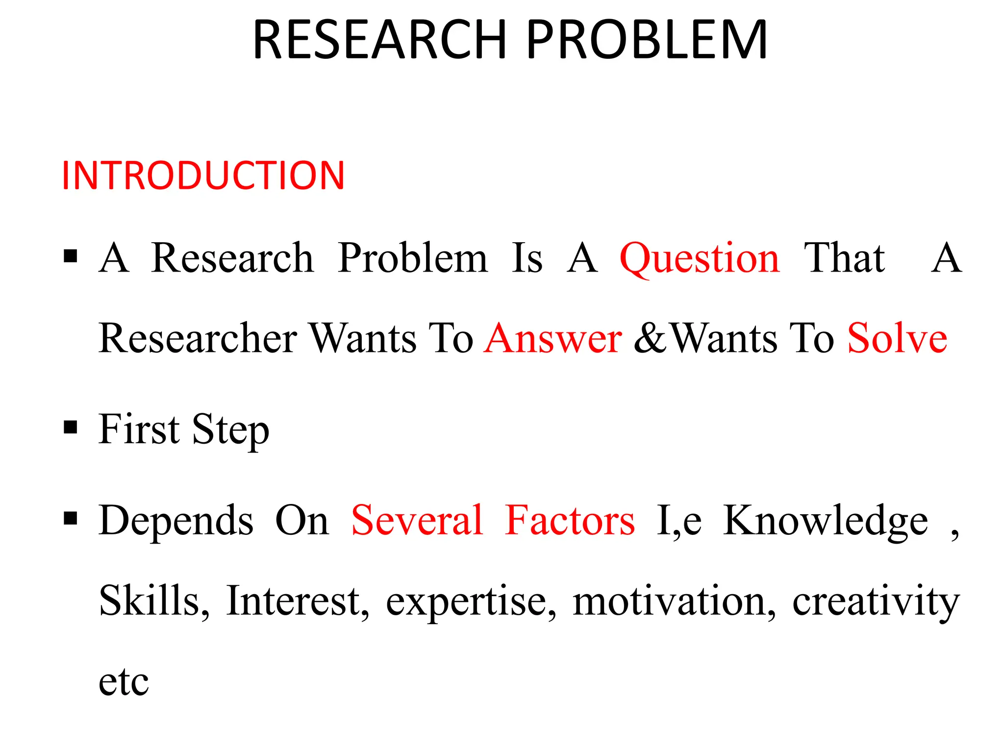 RESEARCH PROBLEM
INTRODUCTION
 A Research Problem Is A Question That A
Researcher Wants To Answer &Wants To Solve
 First Step
 Depends On Several Factors I,e Knowledge ,
Skills, Interest, expertise, motivation, creativity
etc
 