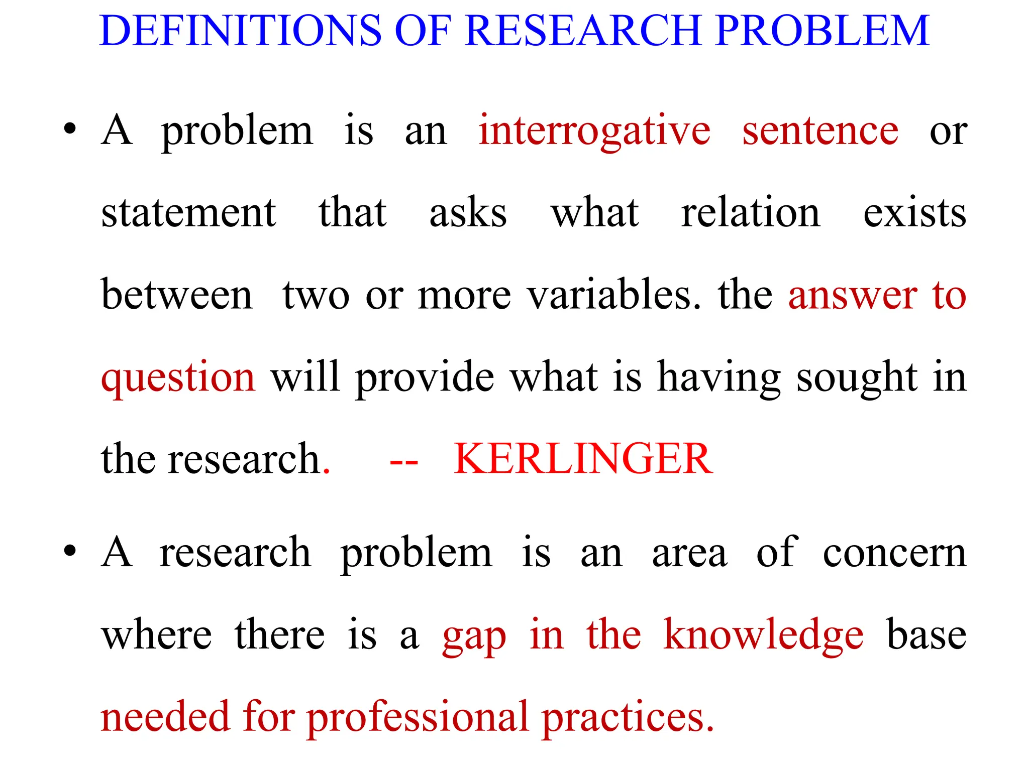 DEFINITIONS OF RESEARCH PROBLEM
• A problem is an interrogative sentence or
statement that asks what relation exists
between two or more variables. the answer to
question will provide what is having sought in
the research. -- KERLINGER
• A research problem is an area of concern
where there is a gap in the knowledge base
needed for professional practices.
 
