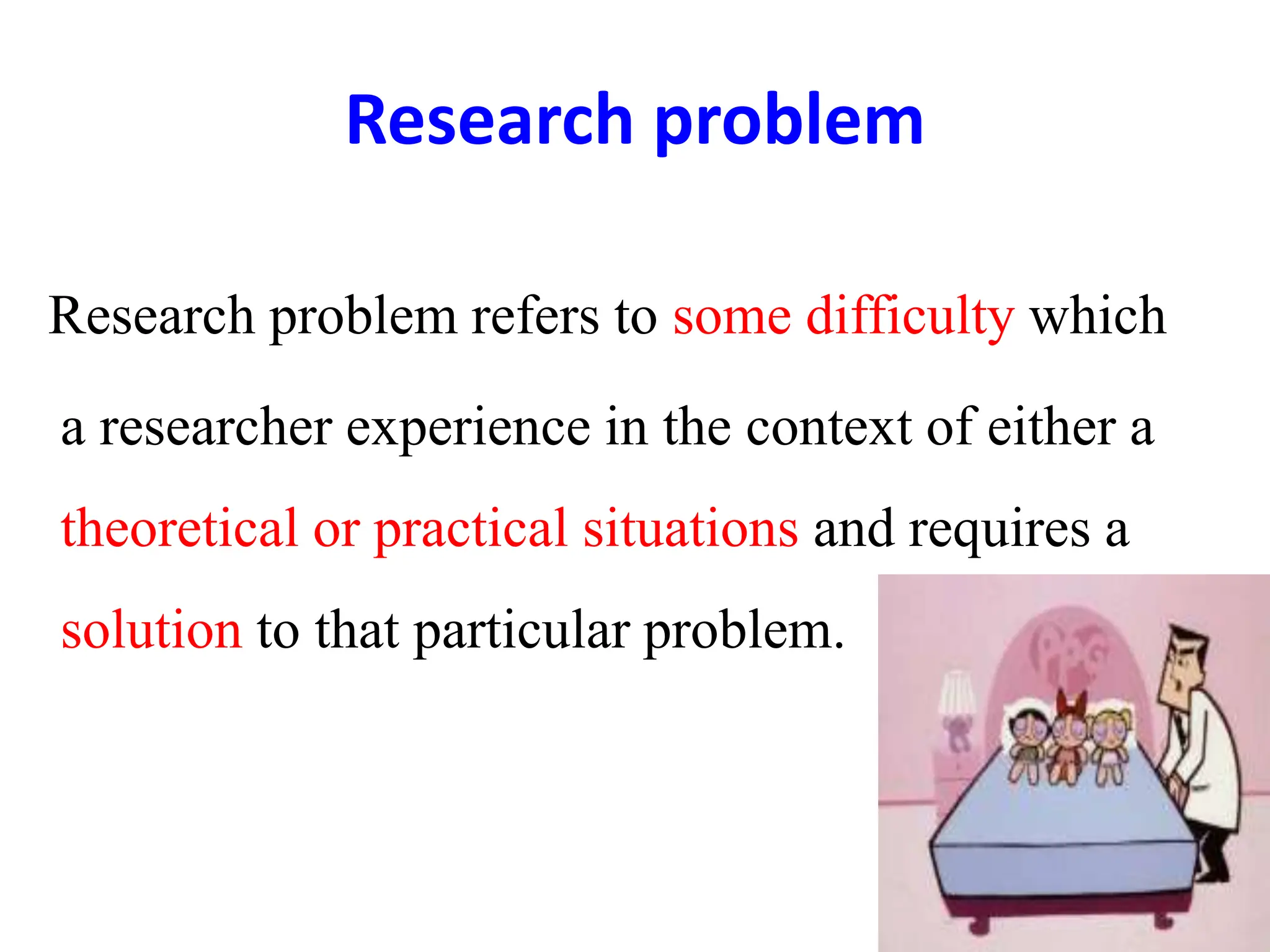 Research problem
Research problem refers to some difficulty which
a researcher experience in the context of either a
theoretical or practical situations and requires a
solution to that particular problem.
 