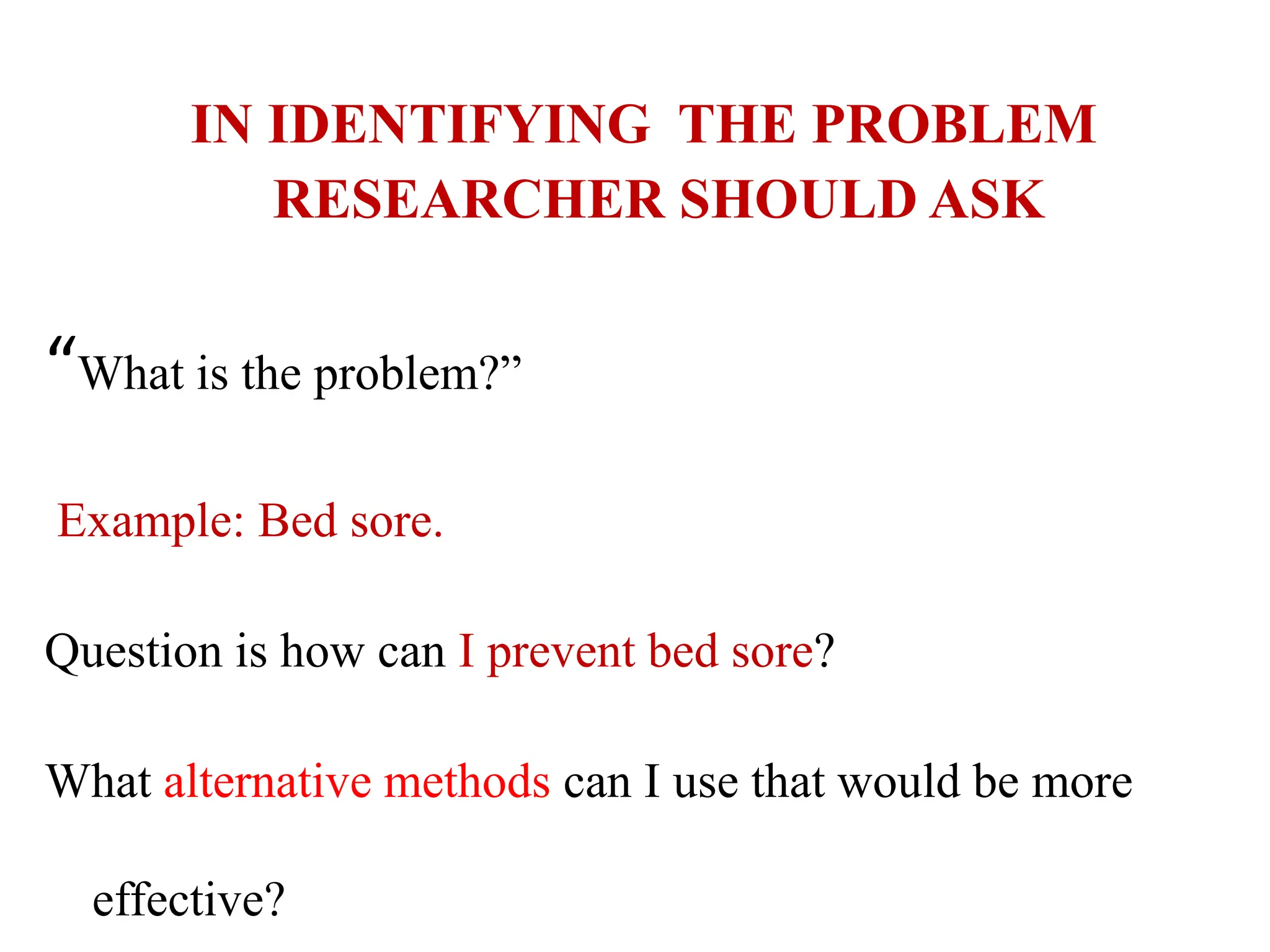 IN IDENTIFYING THE PROBLEM
RESEARCHER SHOULD ASK
“What is the problem?”
Example: Bed sore.
Question is how can I prevent bed sore?
What alternative methods can I use that would be more
effective?
 