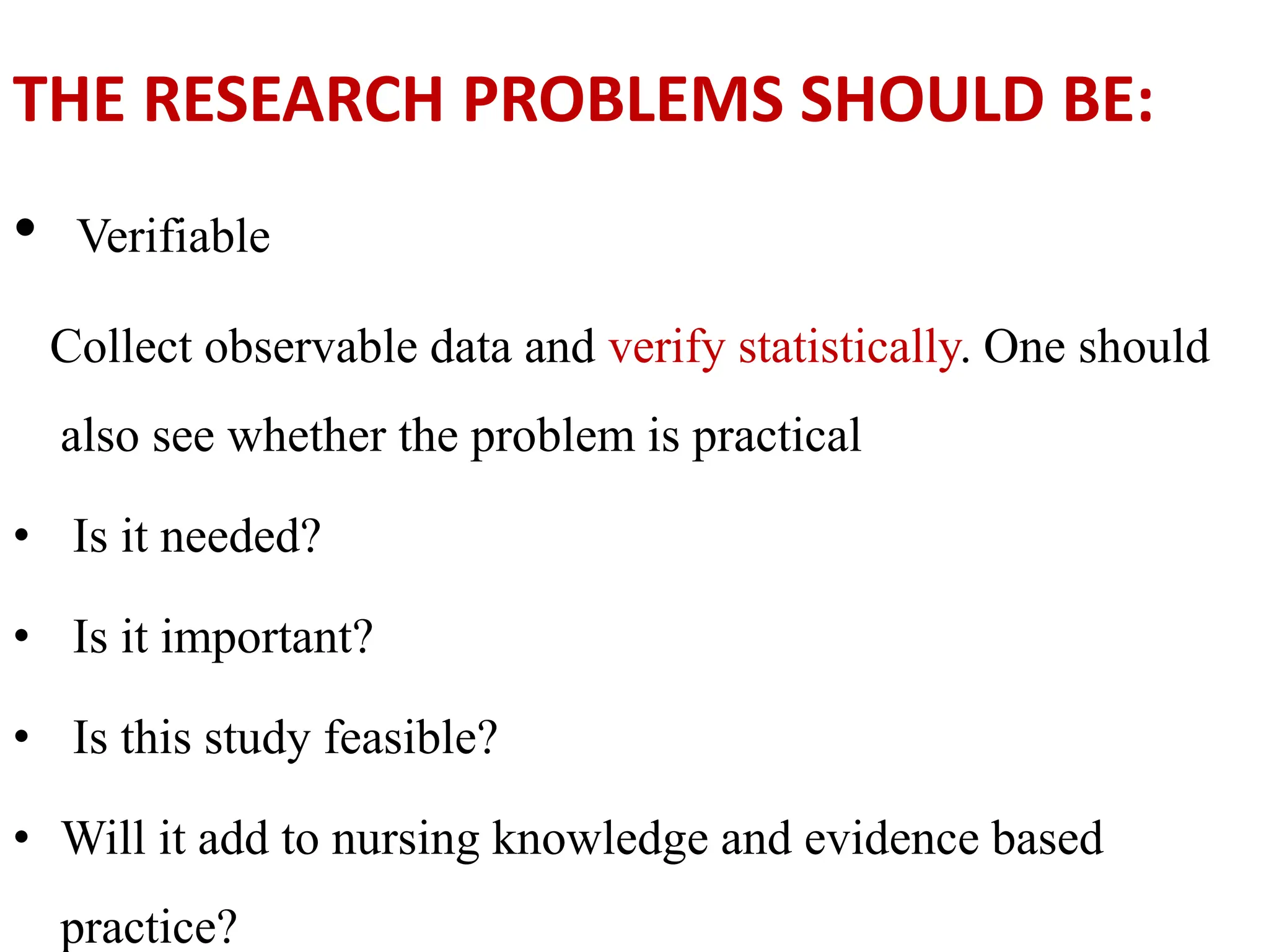 THE RESEARCH PROBLEMS SHOULD BE:
• Verifiable
Collect observable data and verify statistically. One should
also see whether the problem is practical
• Is it needed?
• Is it important?
• Is this study feasible?
• Will it add to nursing knowledge and evidence based
practice?
 
