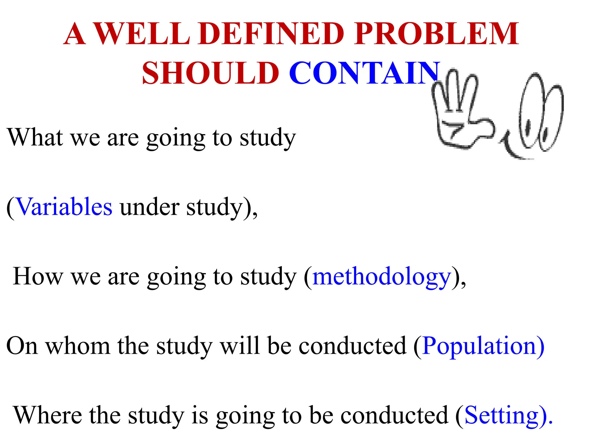A WELL DEFINED PROBLEM
SHOULD CONTAIN
What we are going to study
(Variables under study),
How we are going to study (methodology),
On whom the study will be conducted (Population)
Where the study is going to be conducted (Setting).
 