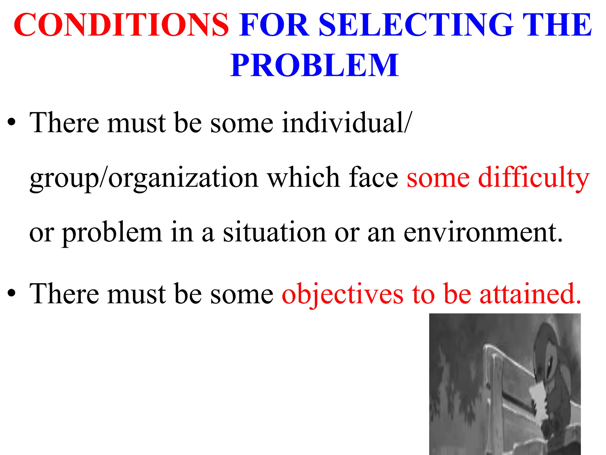 CONDITIONS FOR SELECTING THE
PROBLEM
• There must be some individual/
group/organization which face some difficulty
or problem in a situation or an environment.
• There must be some objectives to be attained.
 
