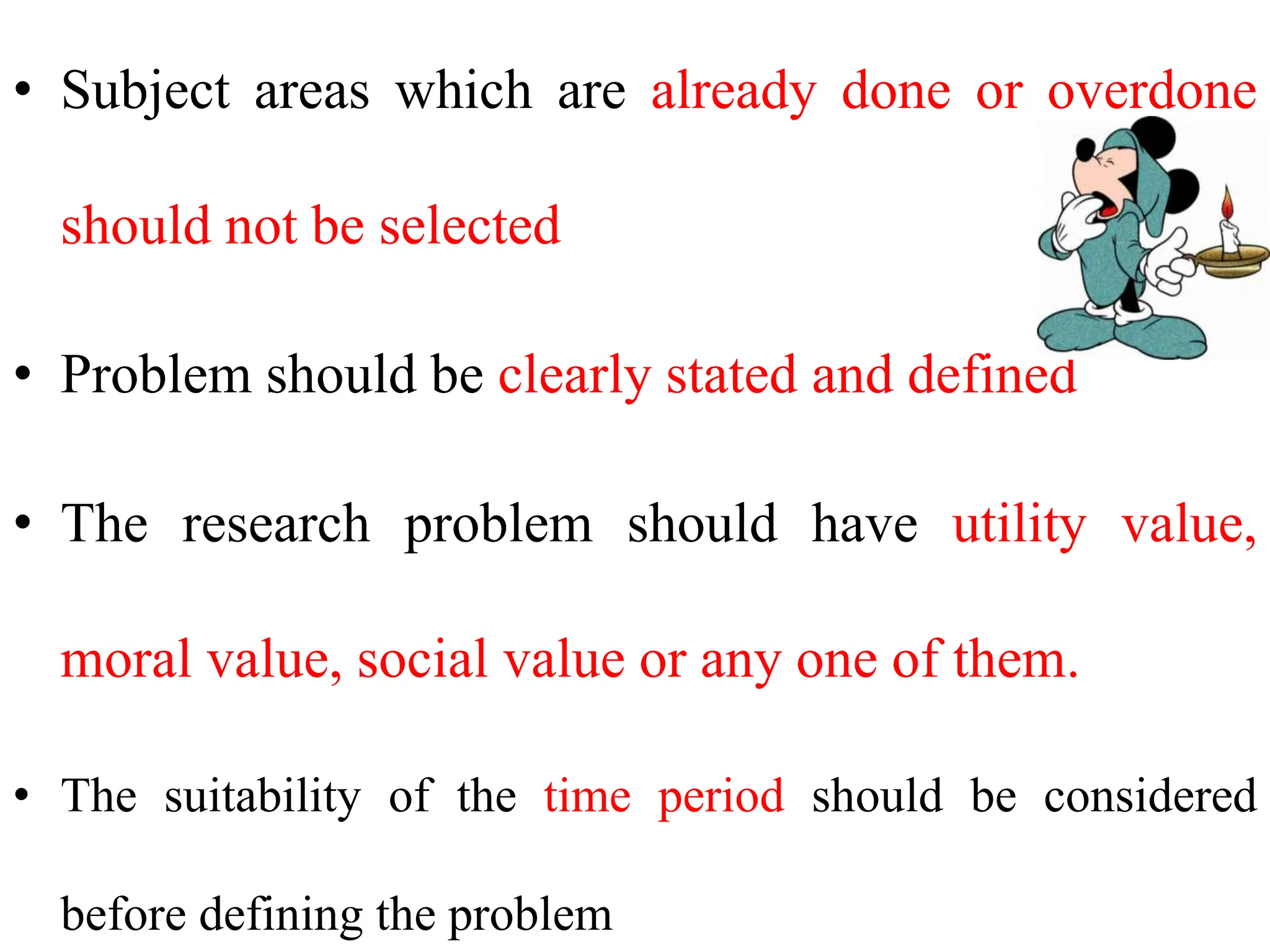 • Subject areas which are already done or overdone
should not be selected
• Problem should be clearly stated and defined
• The research problem should have utility value,
moral value, social value or any one of them.
• The suitability of the time period should be considered
before defining the problem
 